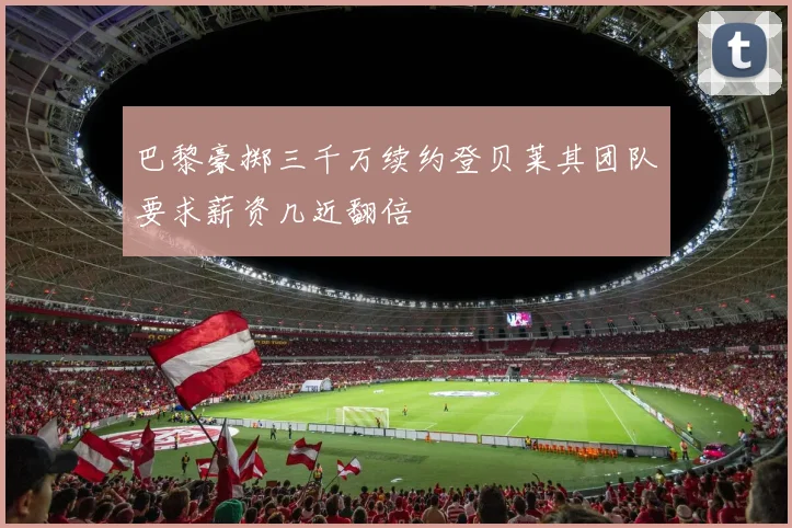 巴黎豪掷三千万续约登贝莱其团队要求薪资几近翻倍