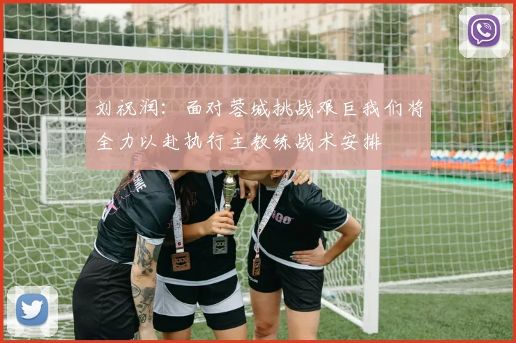 刘祝润：面对蓉城挑战艰巨我们将全力以赴执行主教练战术安排