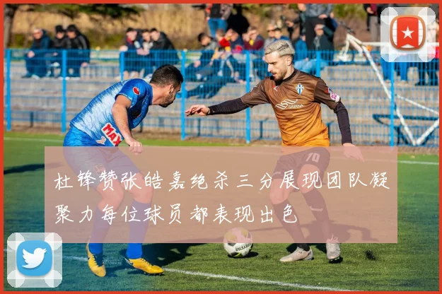 杜锋赞张皓嘉绝杀三分展现团队凝聚力每位球员都表现出色