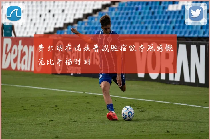 费尔明在诺坎普战胜宿敌夺冠感慨无比幸福时刻