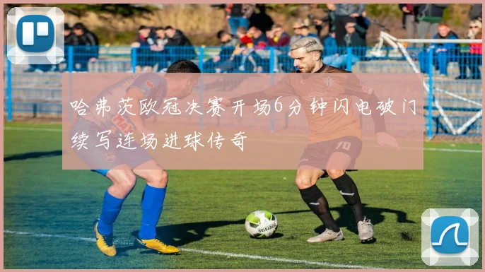 哈弗茨欧冠决赛开场6分钟闪电破门续写连场进球传奇