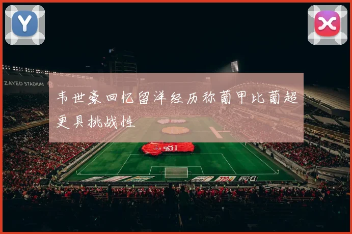 韦世豪回忆留洋经历称葡甲比葡超更具挑战性