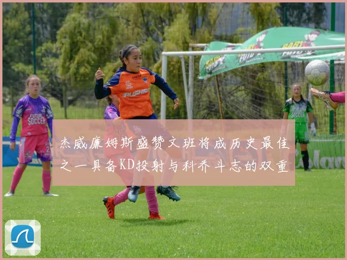 杰威廉姆斯盛赞文班将成历史最佳之一具备KD投射与科乔斗志的双重优势