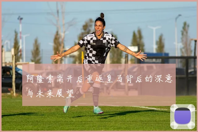 阿隆索离开后重返皇马背后的深意与未来展望