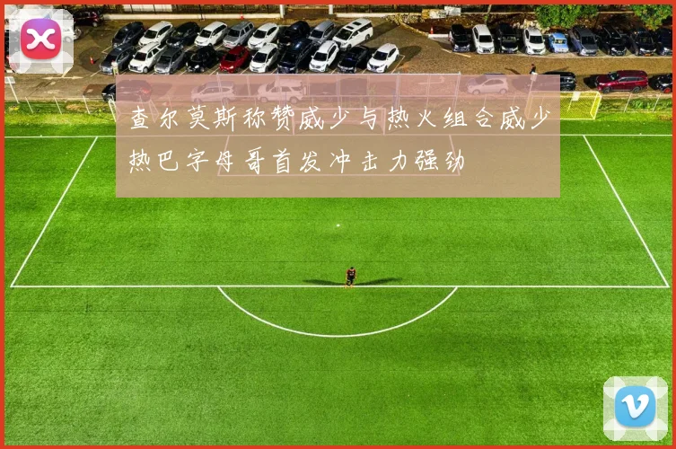 查尔莫斯称赞威少与热火组合威少热巴字母哥首发冲击力强劲