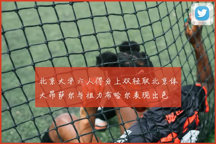 北京大学六人得分上双轻取北京体大昂萨尔与祖力布哈尔表现出色