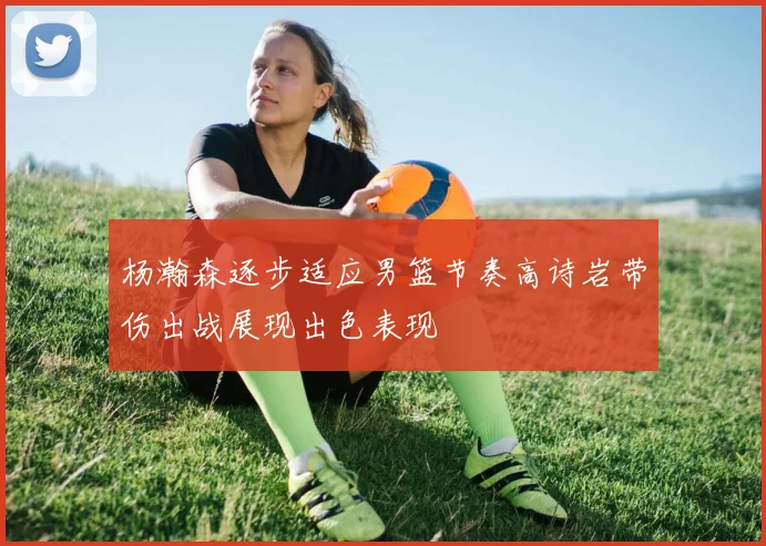 杨瀚森逐步适应男篮节奏高诗岩带伤出战展现出色表现