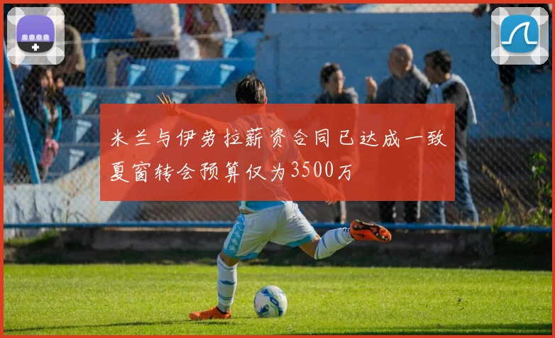 米兰与伊劳拉薪资合同已达成一致夏窗转会预算仅为3500万